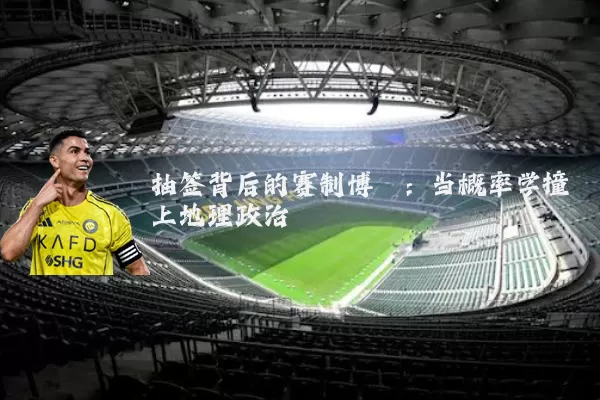 抽签背后的赛制博弈:当概率学撞上地理政治